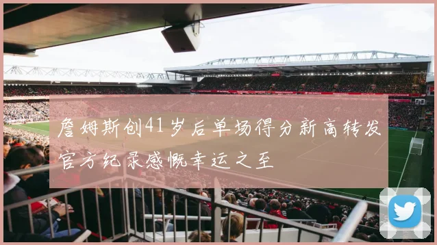 詹姆斯创41岁后单场得分新高转发官方纪录感慨幸运之至