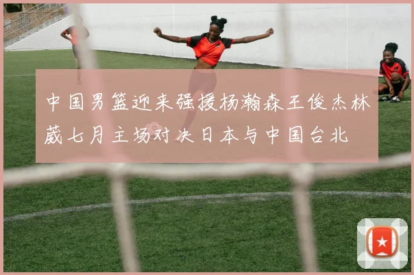 中国男篮迎来强援杨瀚森王俊杰林葳七月主场对决日本与中国台北