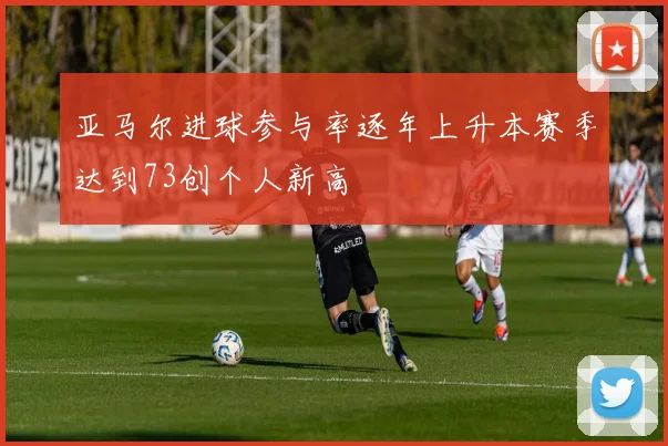 亚马尔进球参与率逐年上升本赛季达到73创个人新高