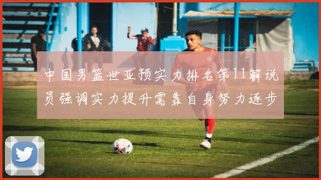 中国男篮世亚预实力排名第11解说员强调实力提升需靠自身努力逐步实现
