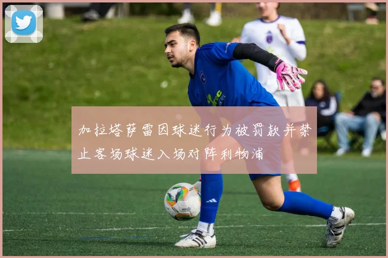 加拉塔萨雷因球迷行为被罚款并禁止客场球迷入场对阵利物浦