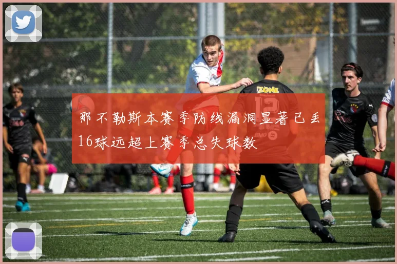 那不勒斯本赛季防线漏洞显著已丢16球远超上赛季总失球数