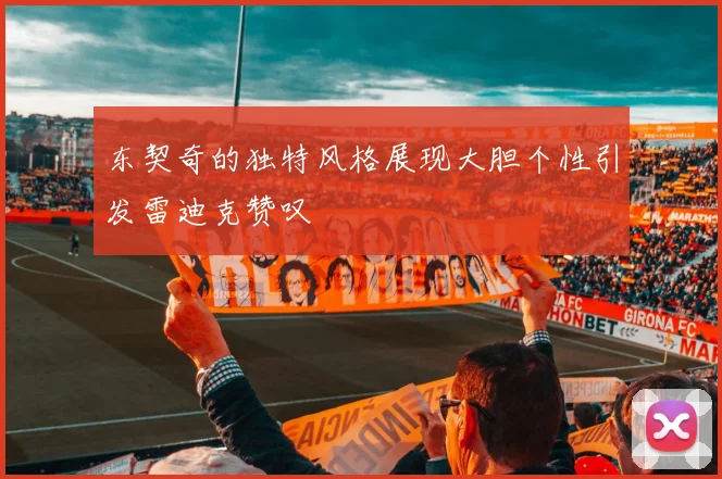 东契奇的独特风格展现大胆个性引发雷迪克赞叹