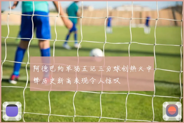 阿德巴约单场五记三分球创热火中锋历史新高表现令人惊叹
