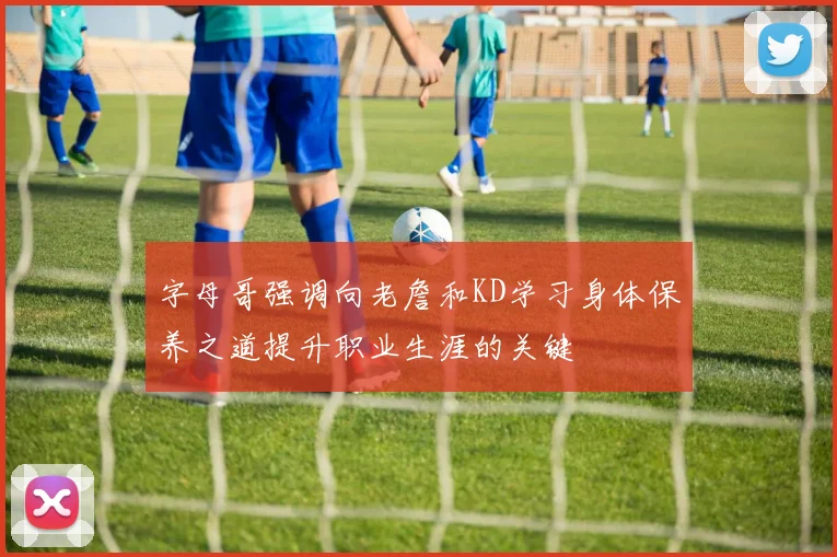 字母哥强调向老詹和KD学习身体保养之道提升职业生涯的关键