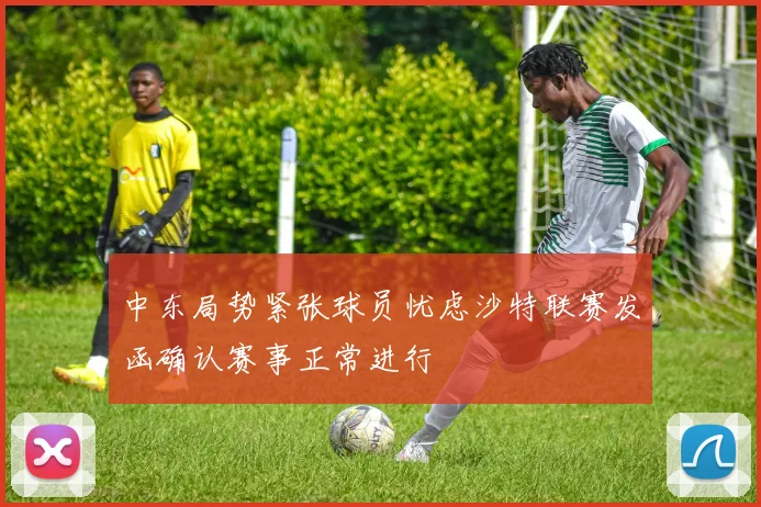 中东局势紧张球员忧虑沙特联赛发函确认赛事正常进行