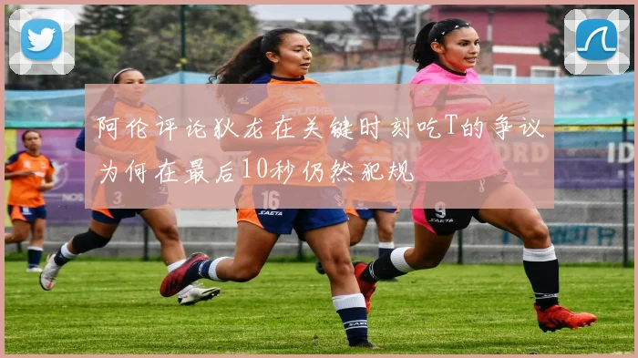 阿伦评论狄龙在关键时刻吃T的争议为何在最后10秒仍然犯规