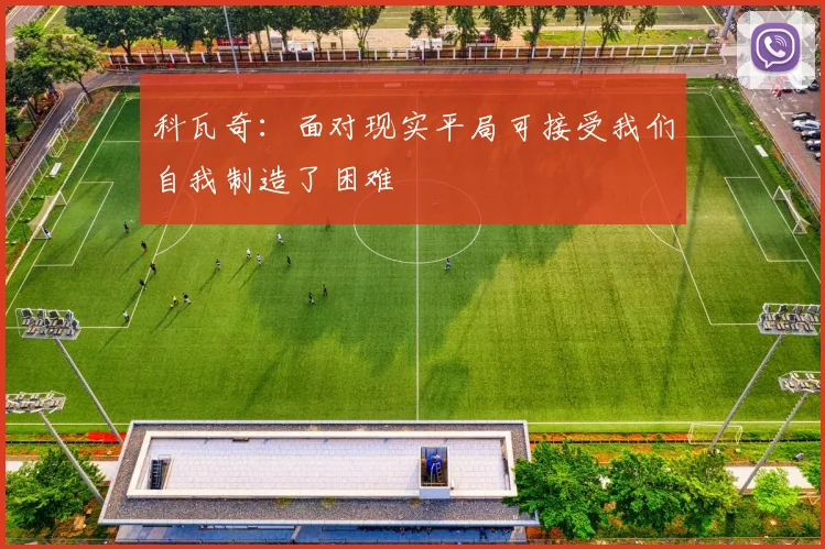 科瓦奇：面对现实平局可接受我们自我制造了困难