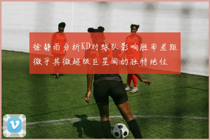 徐静雨分析KD对球队影响胜率差距微乎其微超级巨星间的独特地位