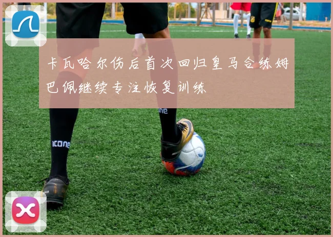 卡瓦哈尔伤后首次回归皇马合练姆巴佩继续专注恢复训练