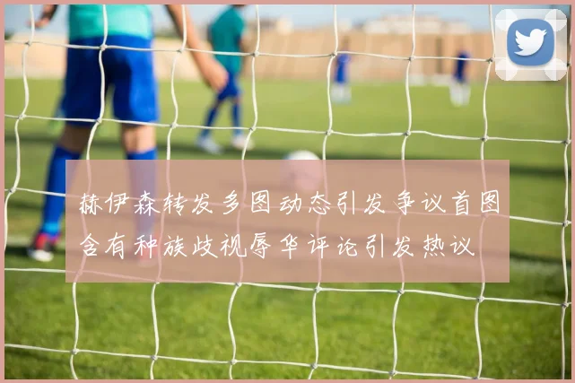 赫伊森转发多图动态引发争议首图含有种族歧视辱华评论引发热议
