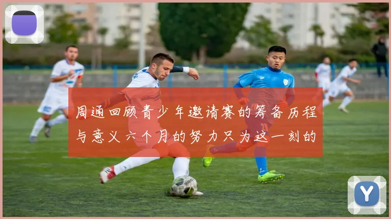 周通回顾青少年邀请赛的筹备历程与意义六个月的努力只为这一刻的精彩