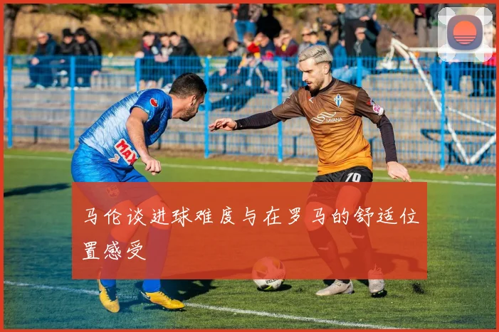 马伦谈进球难度与在罗马的舒适位置感受