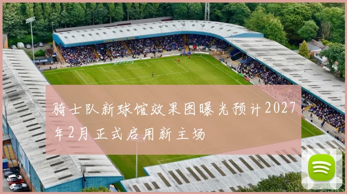 骑士队新球馆效果图曝光预计2027年2月正式启用新主场