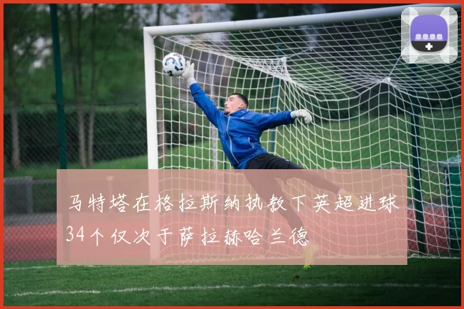 马特塔在格拉斯纳执教下英超进球34个仅次于萨拉赫哈兰德